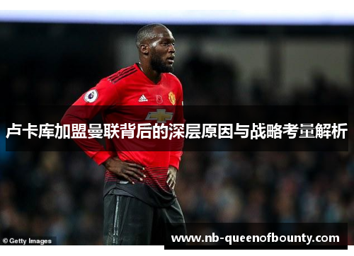 卢卡库加盟曼联背后的深层原因与战略考量解析 卢卡库加盟曼联背后的深层原因与战略考量解析