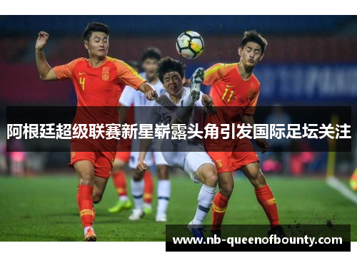 阿根廷超级联赛新星崭露头角引发国际足坛关注 阿根廷超级联赛新星崭露头角引发国际足坛关注