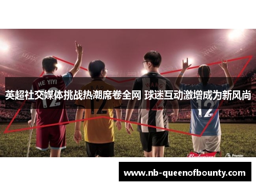 英超社交媒体挑战热潮席卷全网 球迷互动激增成为新风尚 英超社交媒体挑战热潮席卷全网 球迷互动激增成为新风尚