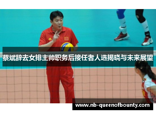 蔡斌辞去女排主帅职务后接任者人选揭晓与未来展望 蔡斌辞去女排主帅职务后接任者人选揭晓与未来展望