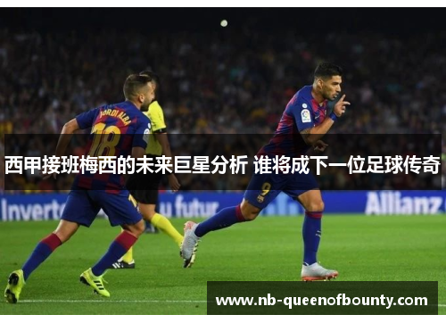 西甲接班梅西的未来巨星分析 谁将成下一位足球传奇