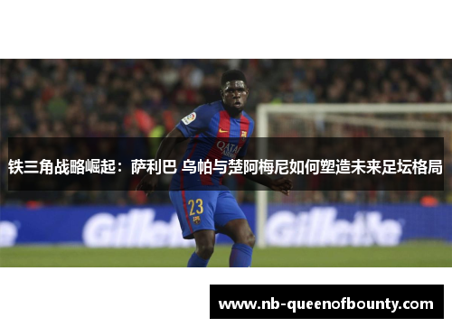 铁三角战略崛起：萨利巴 乌帕与楚阿梅尼如何塑造未来足坛格局