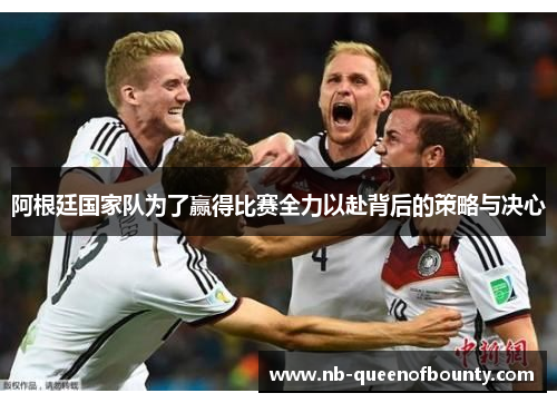 阿根廷国家队为了赢得比赛全力以赴背后的策略与决心 阿根廷国家队为了赢得比赛全力以赴背后的策略与决心