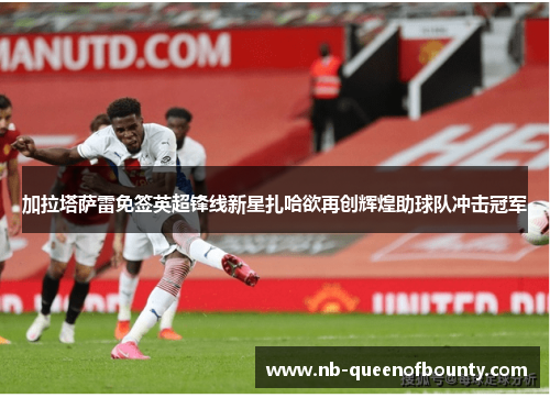 加拉塔萨雷免签英超锋线新星扎哈欲再创辉煌助球队冲击冠军 加拉塔萨雷免签英超锋线新星扎哈欲再创辉煌助球队冲击冠军